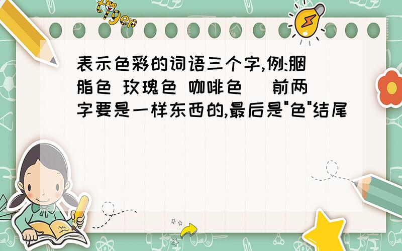 表示色彩的词语三个字,例:胭脂色 玫瑰色 咖啡色 (前两字要是一样东西的,最后是