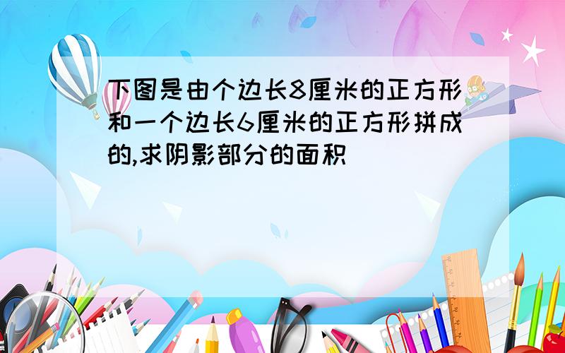 下图是由个边长8厘米的正方形和一个边长6厘米的正方形拼成的,求阴影部分的面积