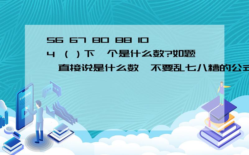 56 67 80 88 104 （）下一个是什么数?如题↑直接说是什么数,不要乱七八糟的公式,小学党看不懂