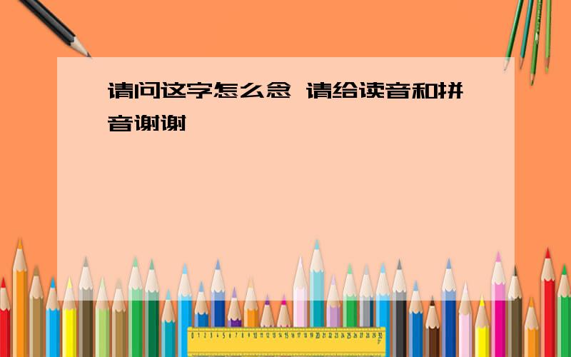 请问这字怎么念 请给读音和拼音谢谢