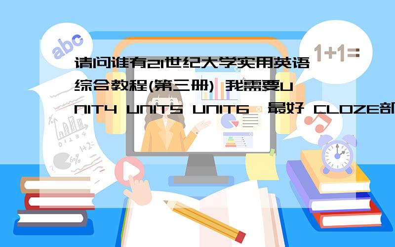 请问谁有21世纪大学实用英语综合教程(第三册) 我需要UNIT4 UNIT5 UNIT6,最好 CLOZE部分 写作部分都包含的,网上下载的没有以上部分