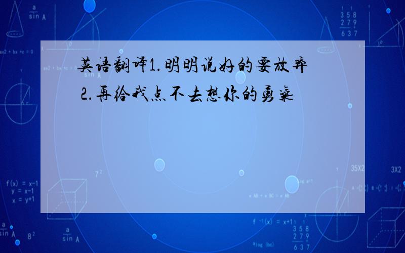 英语翻译1.明明说好的要放弃 2.再给我点不去想你的勇气