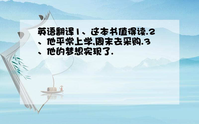 英语翻译1、这本书值得读.2、他平常上学,周末去采购.3、他的梦想实现了.