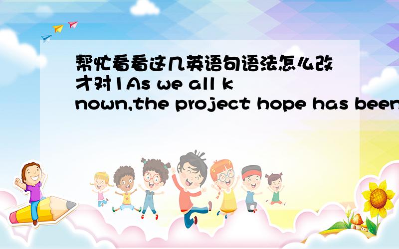 帮忙看看这几英语句语法怎么改才对1As we all known,the project hope has been helped many people who need help.It delights up their life and brings worm to their life that make many people can hold on to their dreams.3There is no doublet