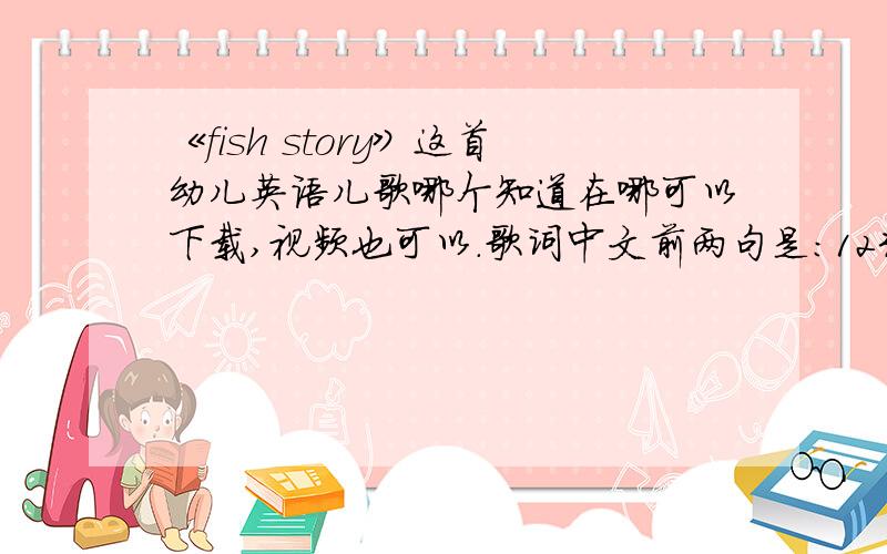 《fish story》这首幼儿英语儿歌哪个知道在哪可以下载,视频也可以.歌词中文前两句是：12345,我抓到了一条活鱼.678910,我又把鱼儿放走了.