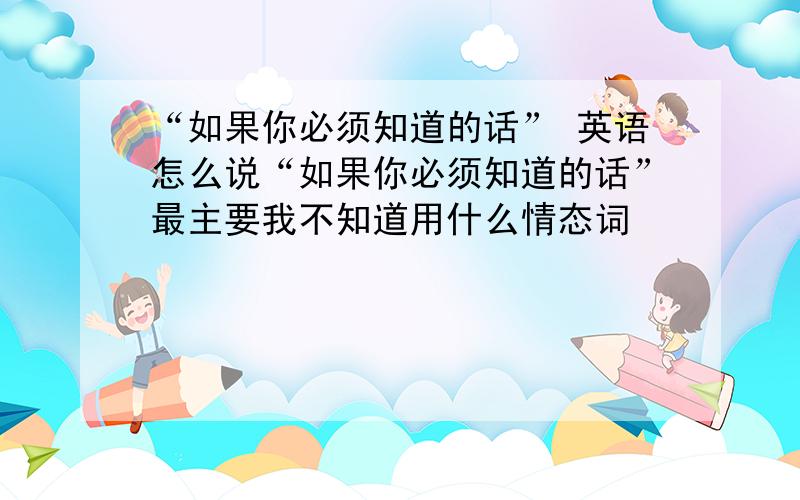 “如果你必须知道的话” 英语怎么说“如果你必须知道的话”最主要我不知道用什么情态词