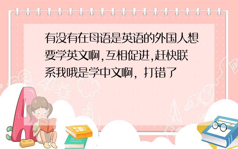 有没有在母语是英语的外国人想要学英文啊,互相促进,赶快联系我哦是学中文啊，打错了