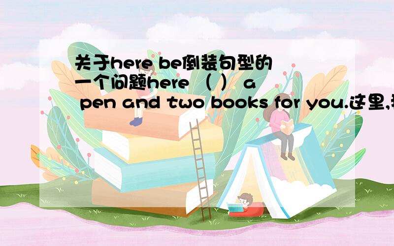 关于here be倒装句型的一个问题here （ ） a pen and two books for you.这里,我觉得应该填is,但是答案却是are.请问为什么呢?能给我稍微详细讲讲here be倒装的用法么?可能我还一知半解