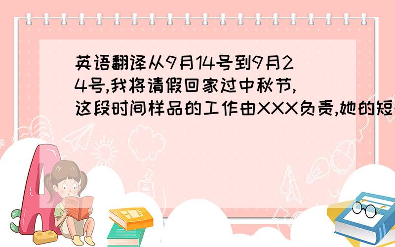 英语翻译从9月14号到9月24号,我将请假回家过中秋节,这段时间样品的工作由XXX负责,她的短号是：XXXX,有事也可以给我电话,预祝大家过一个愉快的中秋节.