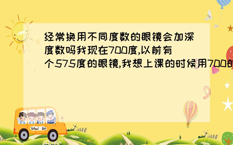 经常换用不同度数的眼镜会加深度数吗我现在700度,以前有个575度的眼镜,我想上课的时候用700的,写作业用575的,会不会使度数加深?（有人说会有人说不会,谁能真的给个准啊,谢谢了）走路的时