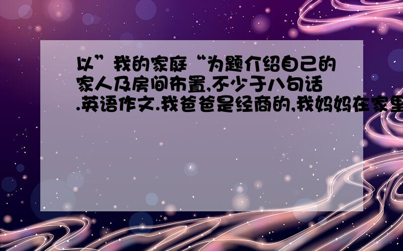 以”我的家庭“为题介绍自己的家人及房间布置,不少于八句话.英语作文.我爸爸是经商的,我妈妈在家里照顾我.我有两个姐姐.我房间里有一台电脑、一张床、一张课桌、一个书架、一台空调.