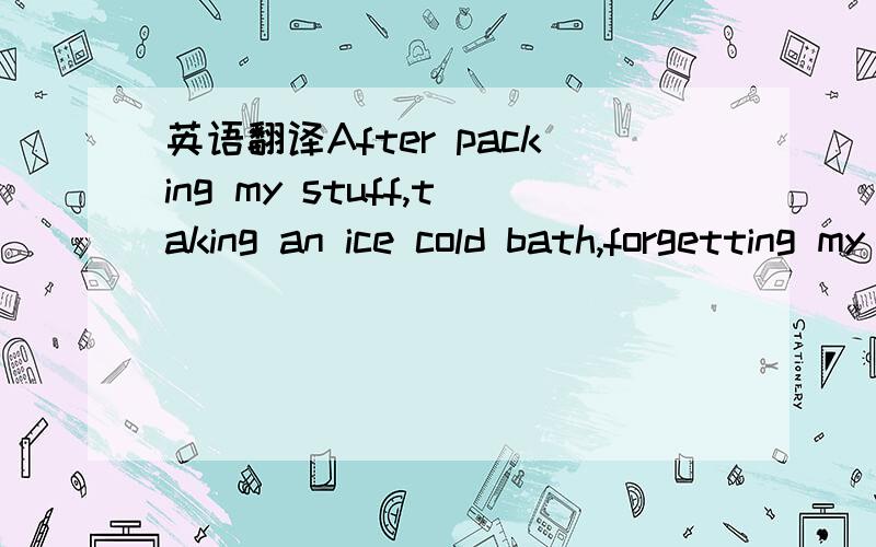 英语翻译After packing my stuff,taking an ice cold bath,forgetting my socks and falling in the stairs I'm ready to go!