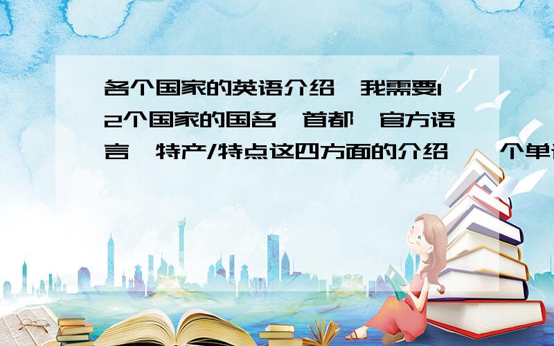 各个国家的英语介绍,我需要12个国家的国名、首都、官方语言、特产/特点这四方面的介绍,一个单词或者一个短语就可以,最后一项可以汉语,前三项请英语,