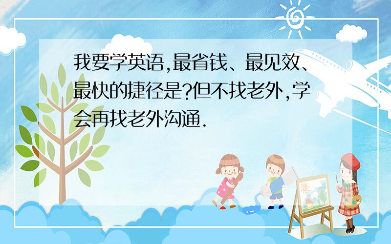 我要学英语,最省钱、最见效、最快的捷径是?但不找老外,学会再找老外沟通.