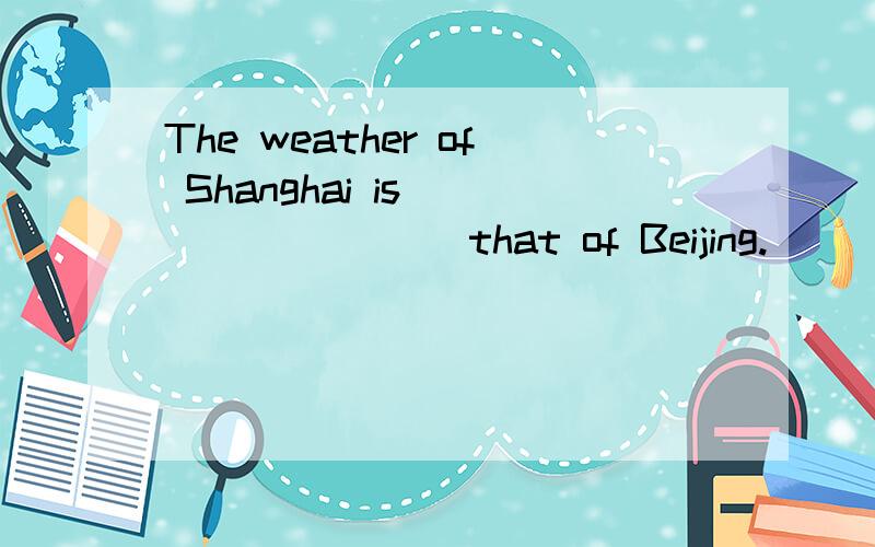 The weather of Shanghai is ____ ____that of Beijing.