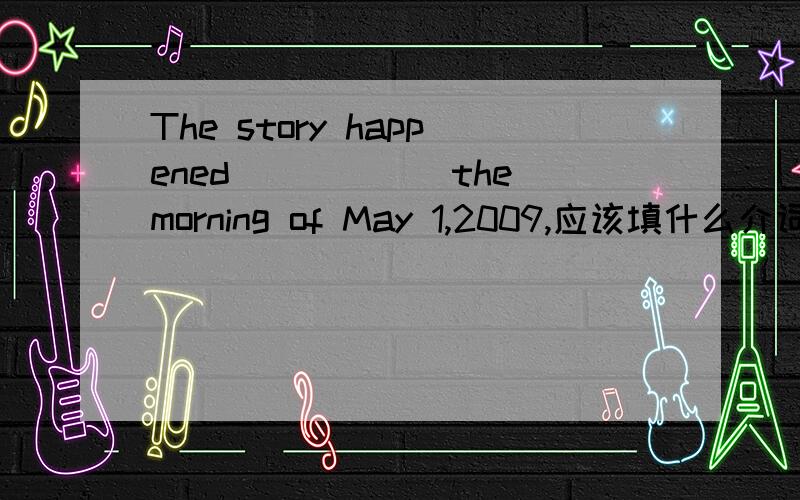 The story happened______the morning of May 1,2009,应该填什么介词呀?都具体到天了填on对吗?或者是填at?因为出现了早上这个时间点.给理由