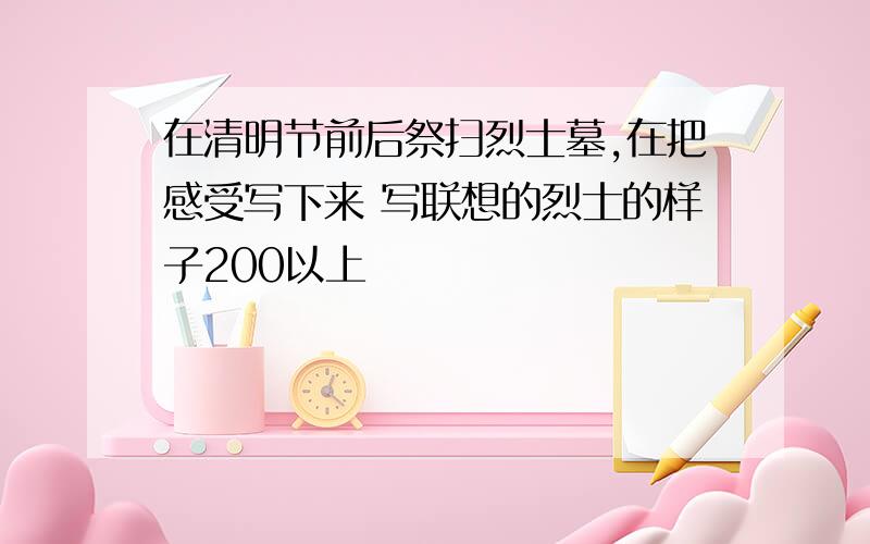 在清明节前后祭扫烈士墓,在把感受写下来 写联想的烈士的样子200以上