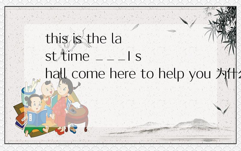 this is the last time ___I shall come here to help you 为什么填when而不填that?the last 不是规定只能用that做关系代词的吗?