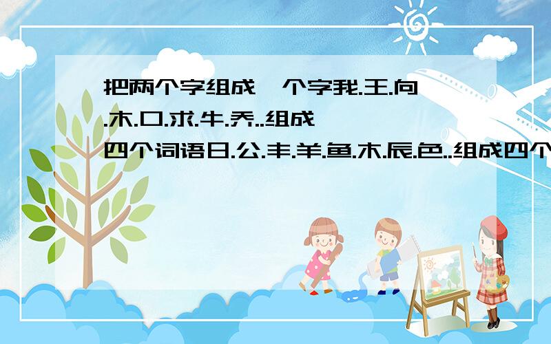 把两个字组成一个字我.王.向.木.口.求.牛.乔..组成四个词语日.公.丰.羊.鱼.木.辰.色..组成四个词语在线等!谢谢!用的字不能重复的!