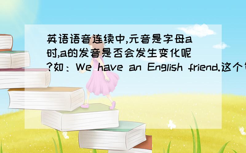 英语语音连续中,元音是字母a时,a的发音是否会发生变化呢?如：We have an English friend.这个句子有两处连读：前一处是have的尾辅音/v/与an的开头元音//连读为/v/这说法对吗?连续了,a 难道就变的不