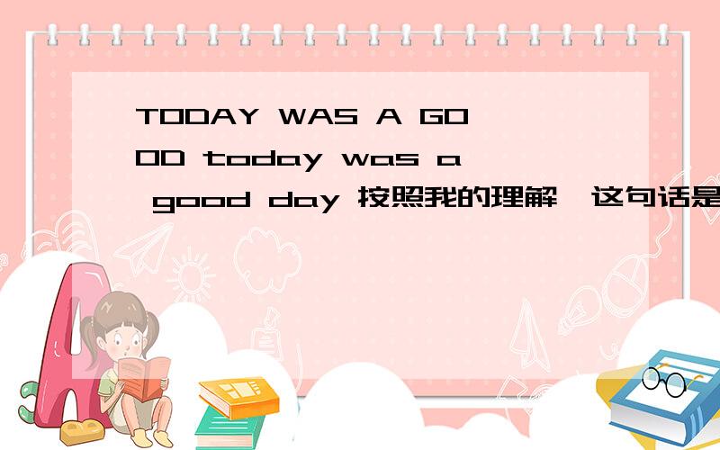 TODAY WAS A GOOD today was a good day 按照我的理解,这句话是说 .今天本来是个好日子的 也就是说本来应该是好日子结果没好成.是这个意思吗?或者它的意思是.今天是一个好日子 哪一个才是对的?那