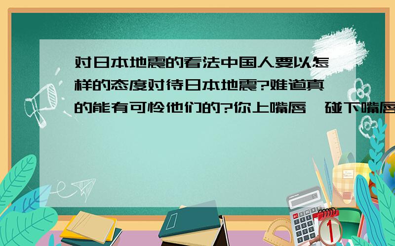 对日本地震的看法中国人要以怎样的态度对待日本地震?难道真的能有可怜他们的?你上嘴唇一碰下嘴唇就说出来了,你可知道他们祖先犯的什么错,你知道他们近年犯没犯错,你知道他们近年都