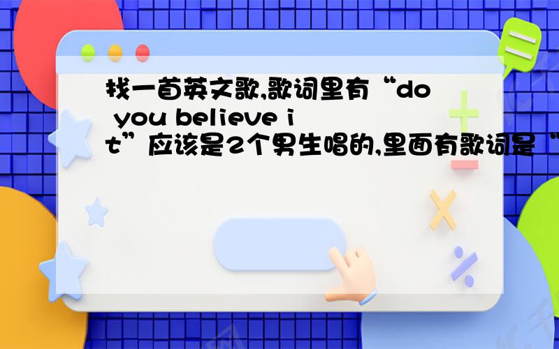 找一首英文歌,歌词里有“do you believe it”应该是2个男生唱的,里面有歌词是“i don't wanna say goodbye ...face again...do you believe it ,love in for side .i can make you dream come true,..come my way.