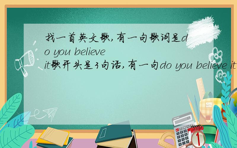 找一首英文歌,有一句歌词是do you believe it歌开头是3句话,有一句do you believe it一个女的反复唱了好几遍求歌名,