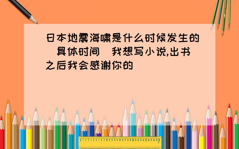 日本地震海啸是什么时候发生的（具体时间）我想写小说,出书之后我会感谢你的