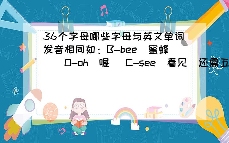 36个字母哪些字母与英文单词发音相同如：B-bee(蜜蜂）  O-oh（喔） C-see(看见)还需五个类似的 谢谢