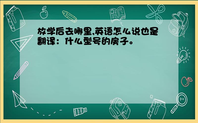 放学后去哪里,英语怎么说也是翻译：什么型号的房子。