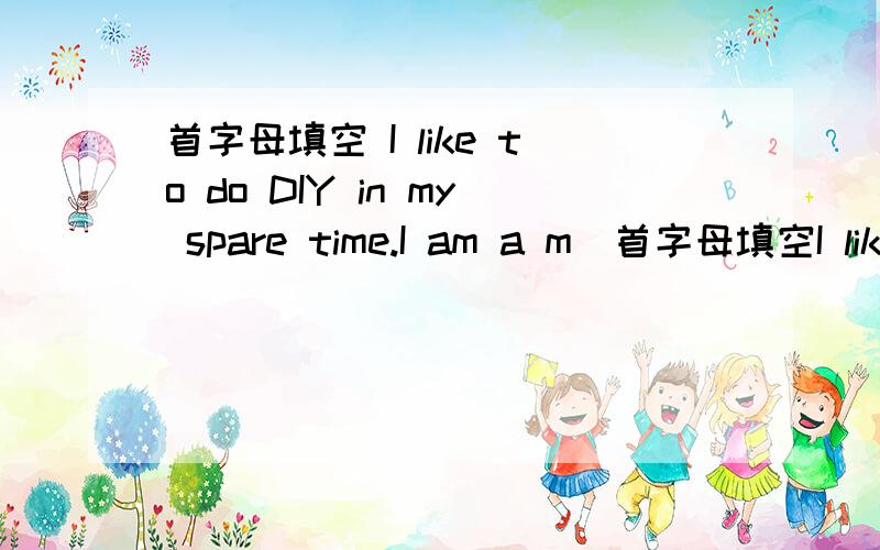 首字母填空 I like to do DIY in my spare time.I am a m（首字母填空I like to do DIY in my spare time.I am a m（）of the school DIY club.I think doing DIY is very g（）for us.I can do lots of things on my o（）and i often help my mum wi