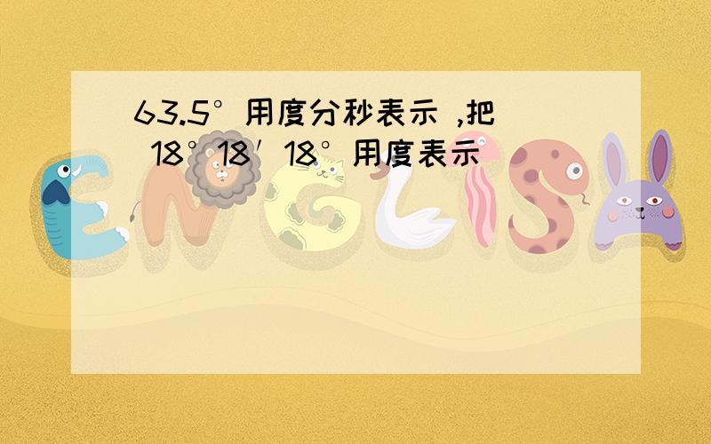 63.5°用度分秒表示 ,把 18°18′18°用度表示