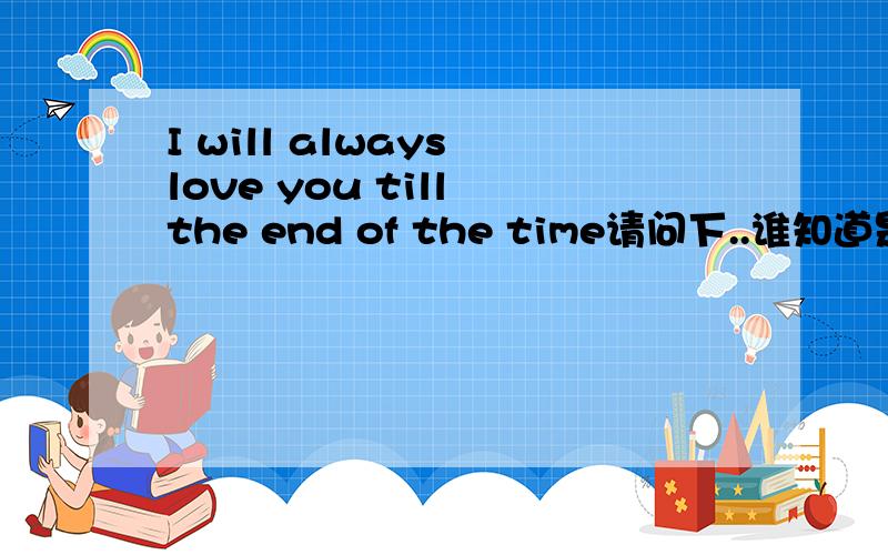 I will always love you till the end of the time请问下..谁知道是什么意思..谢谢大家