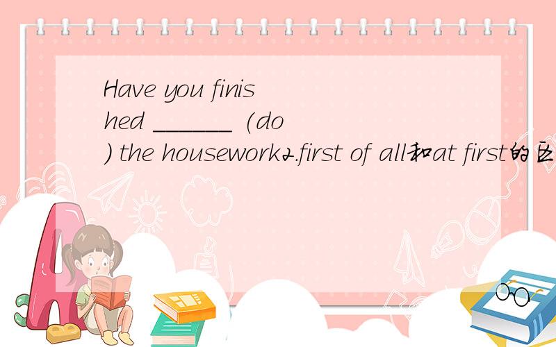 Have you finished ______ (do) the housework2.first of all和at first的区别（中文要）