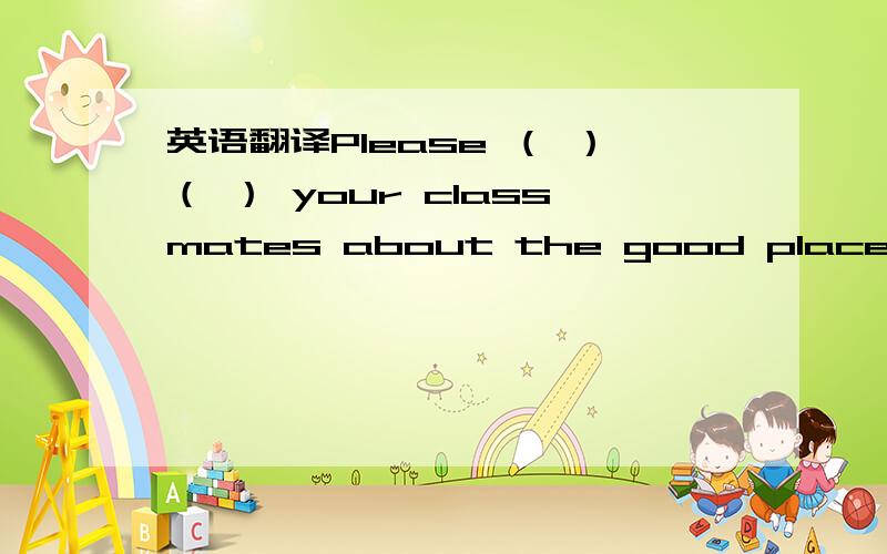 英语翻译Please （ ）（ ） your classmates about the good places for ( ).