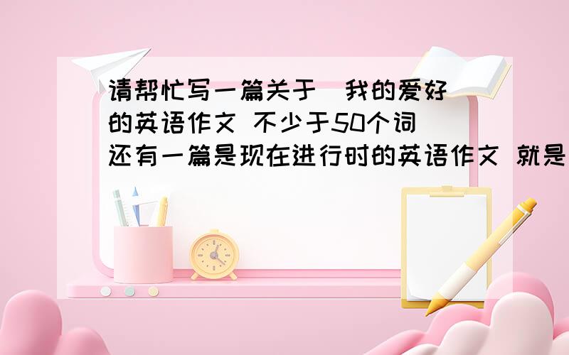 请帮忙写一篇关于＂我的爱好＂的英语作文 不少于50个词 还有一篇是现在进行时的英语作文 就是写请帮忙写一篇关于＂我的爱好＂的英语作文 不少于50个词还有一篇是现在进行时的英语作