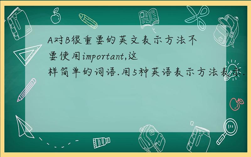 A对B很重要的英文表示方法不要使用important,这样简单的词语.用5种英语表示方法表示.