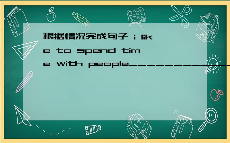 根据情况完成句子 i like to spend time with people___________________________.