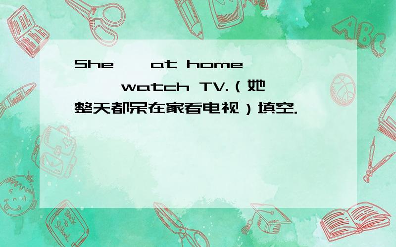 She——at home—— ——watch TV.（她整天都呆在家看电视）填空.