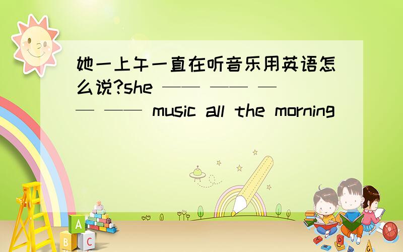 她一上午一直在听音乐用英语怎么说?she —— —— —— —— music all the morning