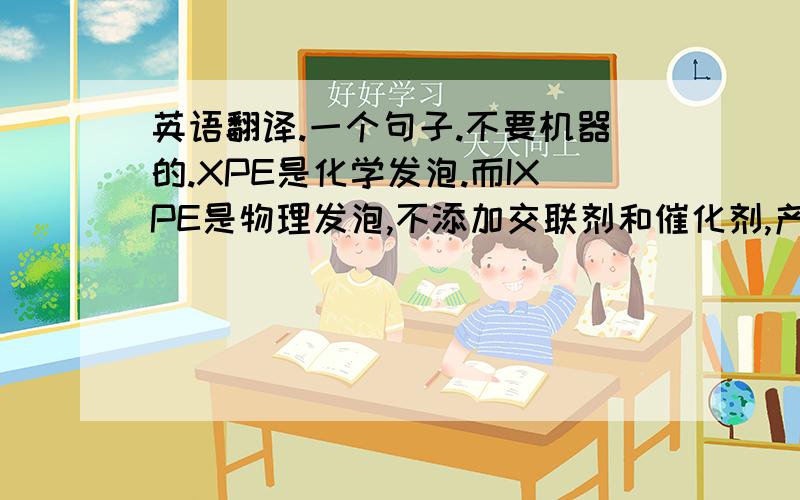 英语翻译.一个句子.不要机器的.XPE是化学发泡.而IXPE是物理发泡,不添加交联剂和催化剂,产品比较绿色环保