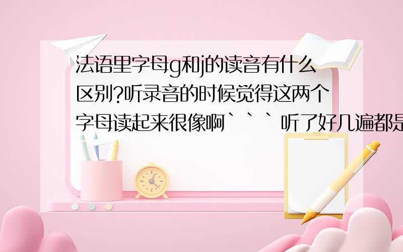 法语里字母g和j的读音有什么区别?听录音的时候觉得这两个字母读起来很像啊```听了好几遍都是一样```希望高人指点指点!能够再清楚一点吗?还是觉得很乱的样子```求各位更清楚地说明!``1楼