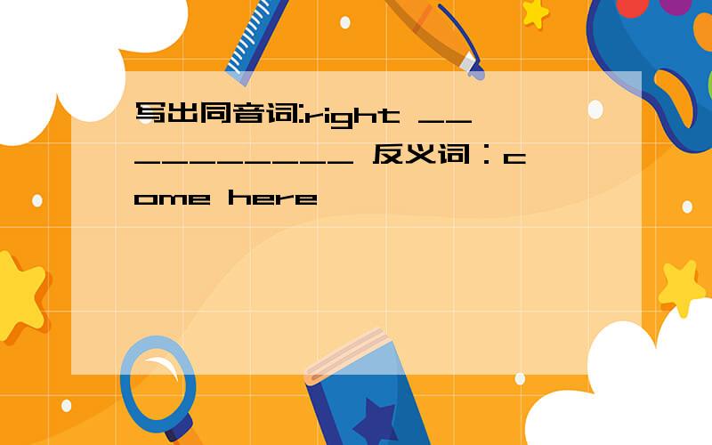 写出同音词:right __________ 反义词：come here