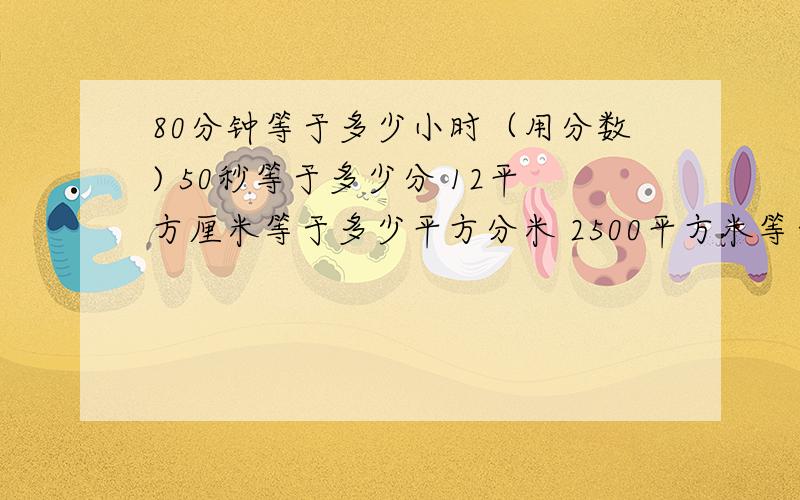 80分钟等于多少小时（用分数) 50秒等于多少分 12平方厘米等于多少平方分米 2500平方米等于多少公顷