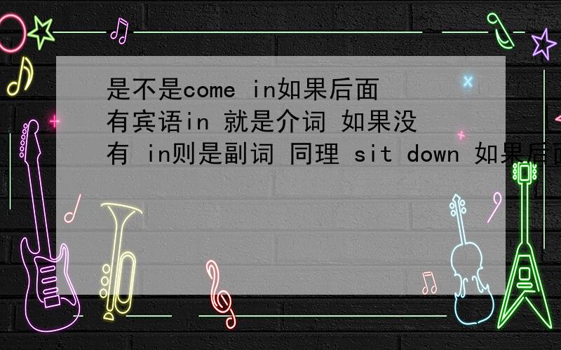 是不是come in如果后面有宾语in 就是介词 如果没有 in则是副词 同理 sit down 如果后面没宾语down则是一个副词 如果有宾语 则是一个介词