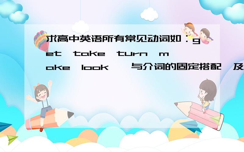 求高中英语所有常见动词如：get,take,turn,make,look……与介词的固定搭配,及其含义.类似的单词还有很多,不详细列举了.希望回答的人,答案越详尽越好.