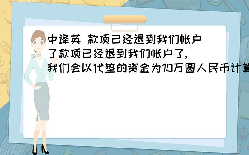 中译英 款项已经退到我们帐户了款项已经退到我们帐户了, 我们会以代垫的资金为10万圆人民币计算手续费的基础,(抵扣了贵司去年12月预付给我们的5万人民币) 垫付资金天数85天(从5.1到7.25日