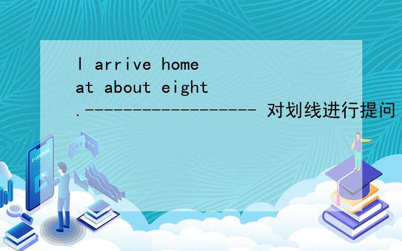 l arrive home at about eight.------------------ 对划线进行提问 at about eight.