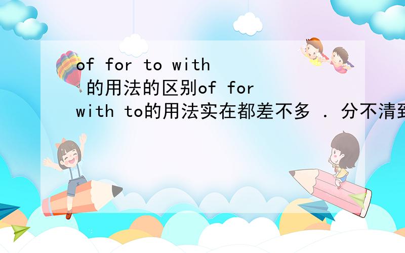 of for to with 的用法的区别of for with to的用法实在都差不多 ．分不清到底该用那个,有一些固定搭配更好,